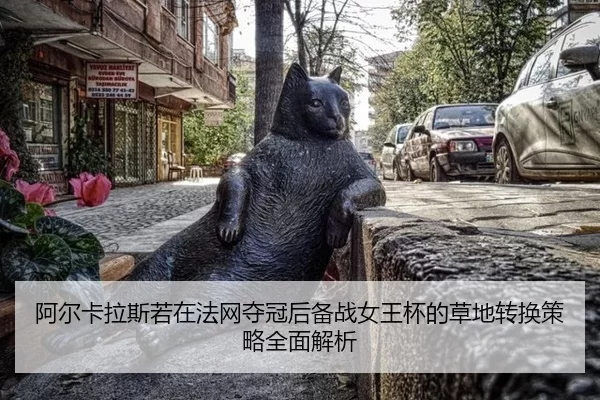 阿尔卡拉斯若在法网夺冠后备战女王杯的草地转换策略全面解析