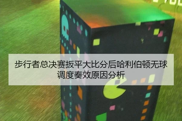 bu-xing-zhe-zong-jue-sai-ban-ping-da-bi-fen-hou-ha-li-bo-dun-wu-qiu-diao-du-zou-xiao-yuan-yin-fen-xi-2-942.jpg
